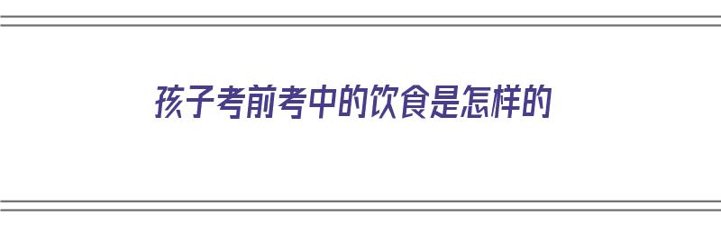 孩子考前考中的饮食是怎样的（孩子考前考中的饮食是怎样的呢）