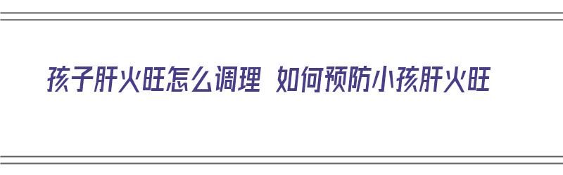 孩子肝火旺怎么调理 如何预防小孩肝火旺（孩子肝火旺盛怎么降肝火）