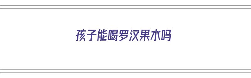 孩子能喝罗汉果水吗（孩子能喝罗汉果水吗三岁）