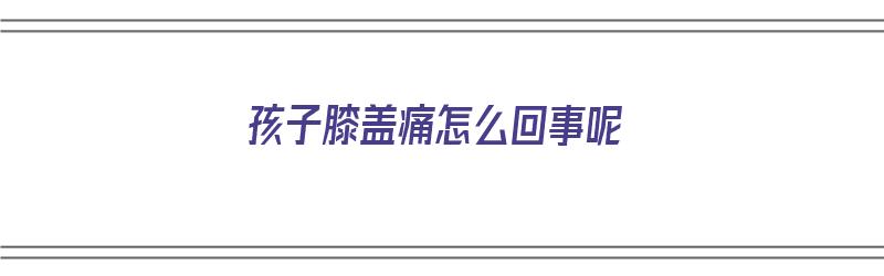 孩子膝盖痛怎么回事呢（孩子膝盖疼是怎么回事?）