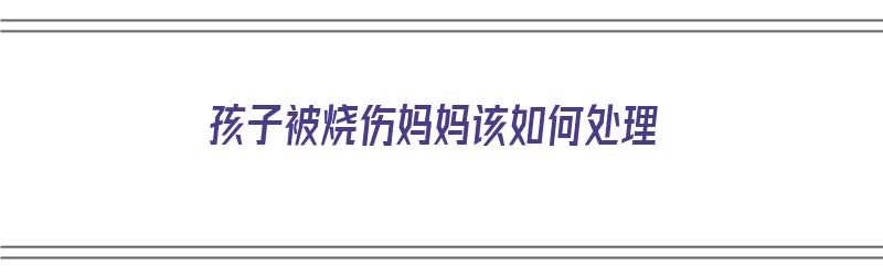 孩子被烧伤妈妈该如何处理（小孩被烧了）