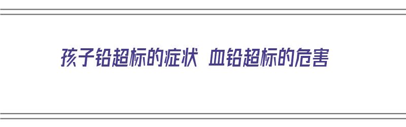 孩子铅超标的症状 血铅超标的危害（孩子铅超标的症状 血铅超标的危害有哪些）