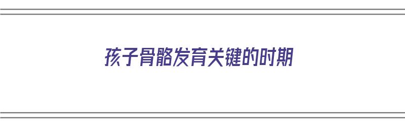 孩子骨骼发育关键的时期（孩子骨骼发育关键的时期有哪些）