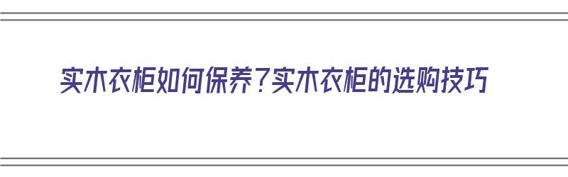 实木衣柜如何保养？实木衣柜的选购技巧（实木衣柜怎么保养）