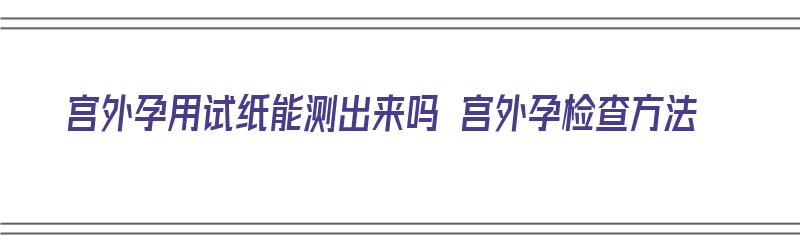 宫外孕用试纸能测出来吗 宫外孕检查方法（宫外孕用试纸能检测到吗）