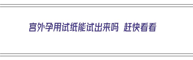 宫外孕用试纸能试出来吗 赶快看看（宫外孕用试纸能试出来吗 赶快看看可以吗）