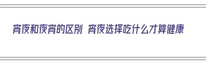 宵夜和夜宵的区别 宵夜选择吃什么才算健康（宵夜和夜宵有啥区别）