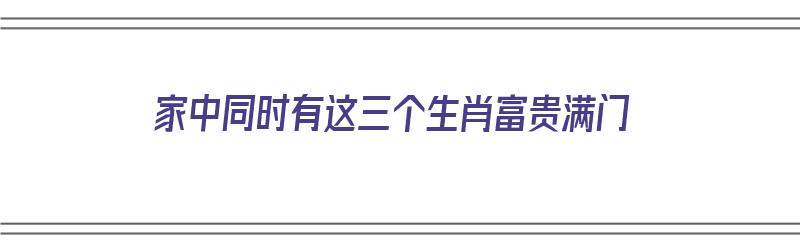 家中同时有这三个生肖富贵满门（家中有哪两个生肖富贵勿）