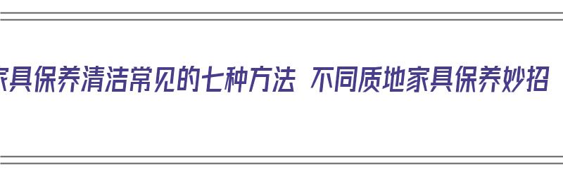 家具保养清洁常见的七种方法 不同质地家具保养妙招（家具保养清洁小知识）