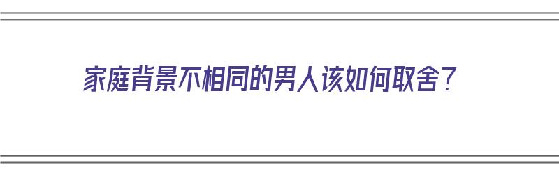 家庭背景不相同的男人该如何取舍？（家庭背景不相同的男人该如何取舍呢）