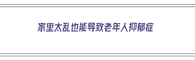 家里太乱也能导致老年人抑郁症（家里太乱也能导致老年人抑郁症吗）