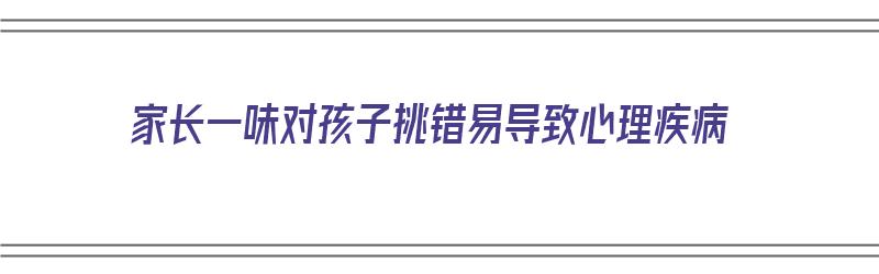 家长一味对孩子挑错易导致心理疾病（总是挑孩子错处的家长）