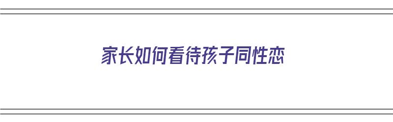 家长如何看待孩子同性恋（家长如何看待孩子同性恋问题）