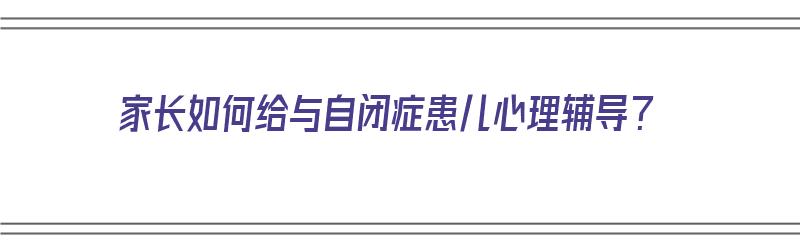 家长如何给与自闭症患儿心理辅导？（家长如何给与自闭症患儿心理辅导的建议）