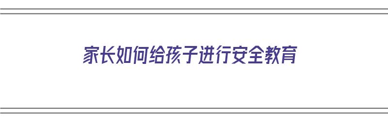 家长如何给孩子进行安全教育（家长如何给孩子进行安全教育心得体会）