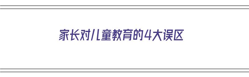 家长对儿童教育的4大误区（家长对儿童教育的影响）