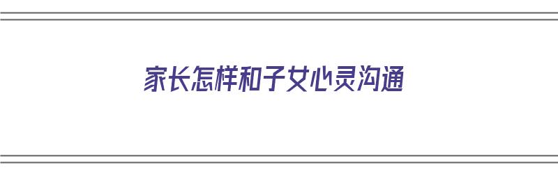 家长怎样和子女心灵沟通（家长怎样和子女心灵沟通交流）