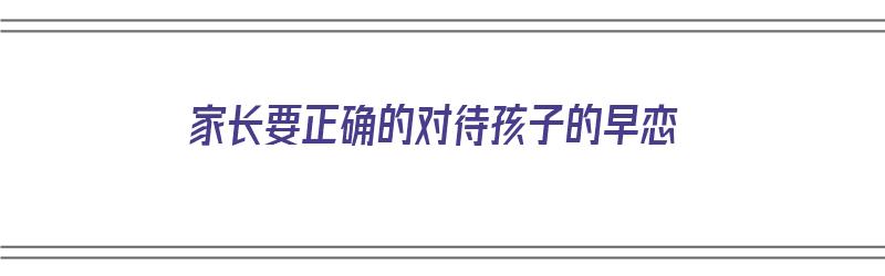 家长要正确的对待孩子的早恋（家长要正确的对待孩子的早恋问题）