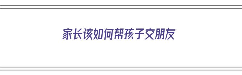 家长该如何帮孩子交朋友（家长该如何帮孩子交朋友呢）