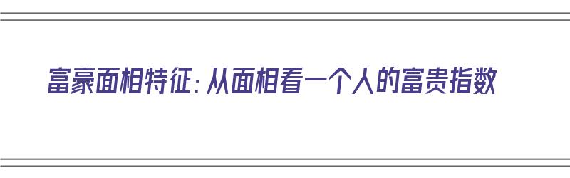 富豪面相特征：从面相看一个人的富贵指数（富豪面相特征:从面相看一个人的富贵指数是什么）