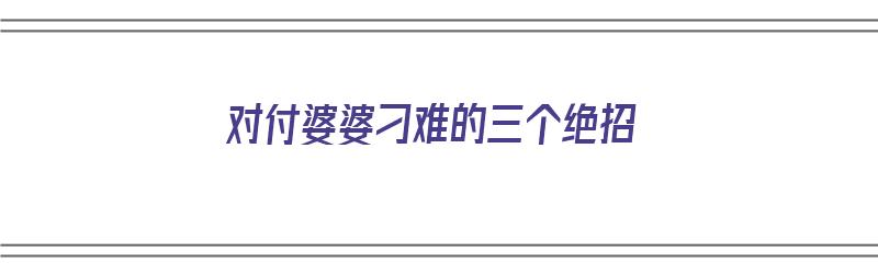 对付婆婆刁难的三个绝招（对付婆婆刁难的三个绝招是什么）