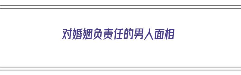 对婚姻负责任的男人面相（对婚姻负责任的男人面相图片）