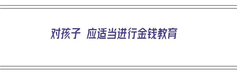 对孩子 应适当进行金钱教育（对孩子 应适当进行金钱教育的句子）