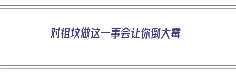 对祖坟做这一事会让你倒大霉（对祖坟敬畏,是国人深入骨髓的文化信仰）