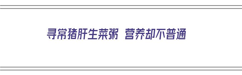 寻常猪肝生菜粥 营养却不普通（寻常猪肝生菜粥 营养却不普通怎么办）