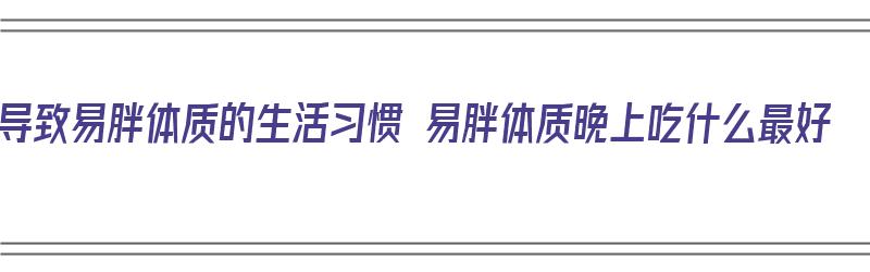 导致易胖体质的生活习惯 易胖体质晚上吃什么最好（易胖体质晚上吃什么减肥最好）