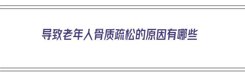 导致老年人骨质疏松的原因有哪些（导致老年人骨质疏松的原因有哪些呢）