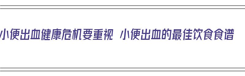 小便出血健康危机要重视 小便出血的最佳饮食食谱（小便出血吃什么食物）