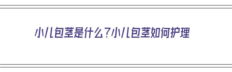 小儿包茎是什么？小儿包茎如何护理（小儿包茎是什么?小儿包茎如何护理呢）