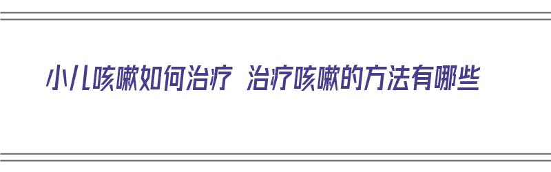 小儿咳嗽如何治疗 治疗咳嗽的方法有哪些（小儿咳嗽如何治疗 治疗咳嗽的方法有哪些药）