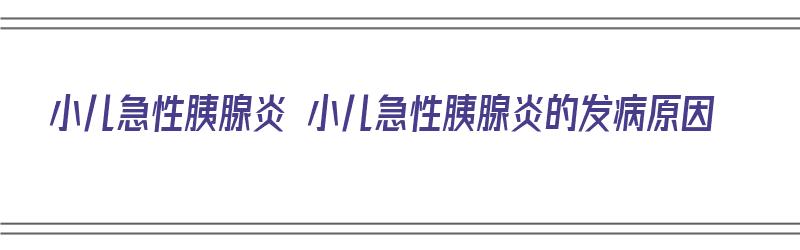 小儿急性胰腺炎 小儿急性胰腺炎的发病原因（小儿急性胰腺炎的症状）