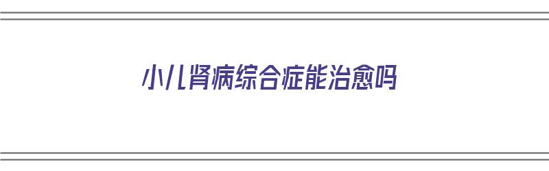 小儿肾病综合症能治愈吗（小儿肾病综合症能治愈吗能活多久）