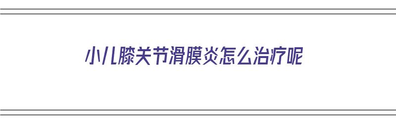 小儿膝关节滑膜炎怎么治疗呢（小儿膝关节滑膜炎怎么治疗呢图片）