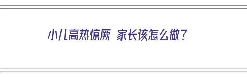 小儿高热惊厥 家长该怎么做？（小儿高热惊厥 家长该怎么做护理）