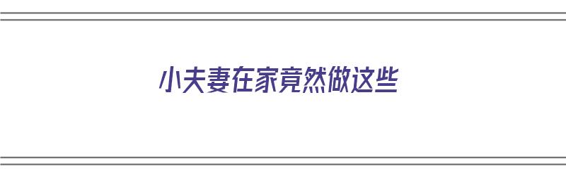 小夫妻在家竟然做这些（小夫妻在家竟然做这些事）