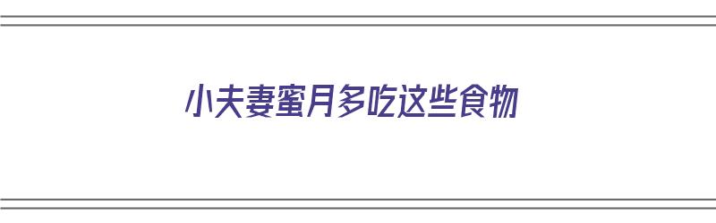 小夫妻蜜月多吃这些食物（小夫妻蜜月多吃这些食物好吗）