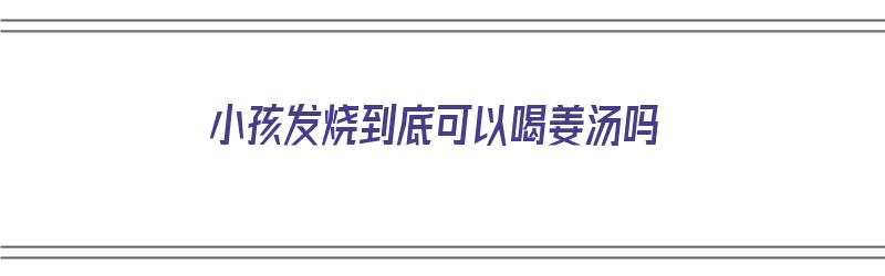 小孩发烧到底可以喝姜汤吗（小孩发烧到底可以喝姜汤吗）