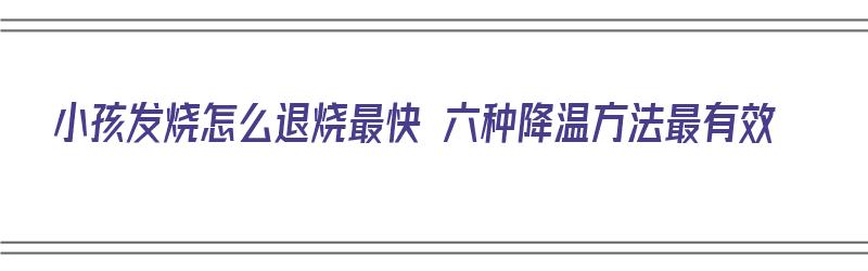 小孩发烧怎么退烧最快 六种降温方法最有效（小孩发烧怎么退烧最快 六种降温方法最有效的）