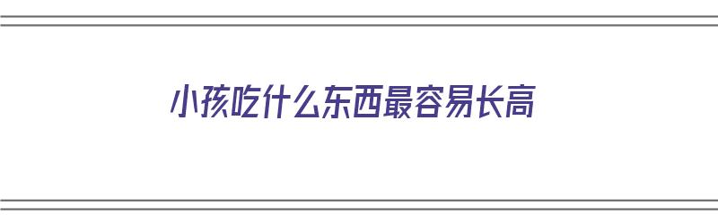 小孩吃什么东西最容易长高（小孩吃什么东西最容易长高个子）