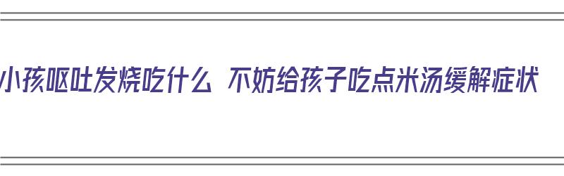 小孩呕吐发烧吃什么 不妨给孩子吃点米汤缓解症状（小孩呕吐发烧可以吃什么）