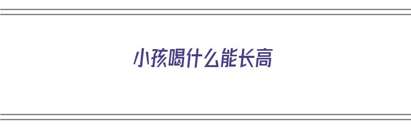 小孩喝什么能长高（小孩喝什么能长高又能增强抵抗力）