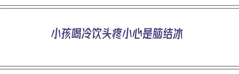 小孩喝冷饮头疼小心是脑结冰（小孩喝冷饮头疼小心是脑结冰的表现吗）