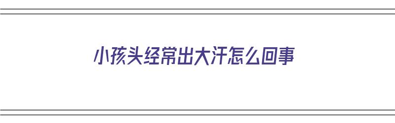 小孩头经常出大汗怎么回事（小孩头经常出大汗怎么回事啊）