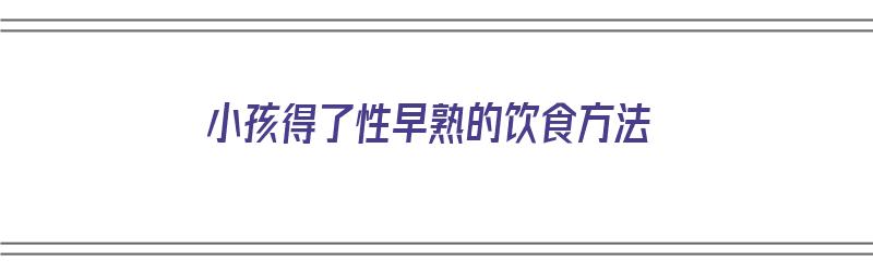 小孩得了性早熟的饮食方法（小孩得了性早熟的饮食方法有哪些）