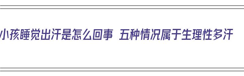 小孩睡觉出汗是怎么回事 五种情况属于生理性多汗（小孩睡觉出汗多是什么原因造成的）