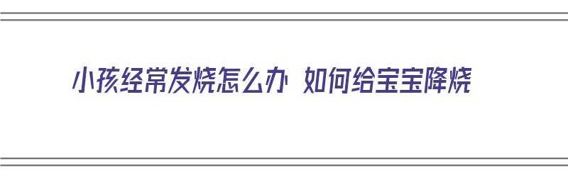 小孩经常发烧怎么办 如何给宝宝降烧（小孩经常发烧怎么办 如何给宝宝降烧快）